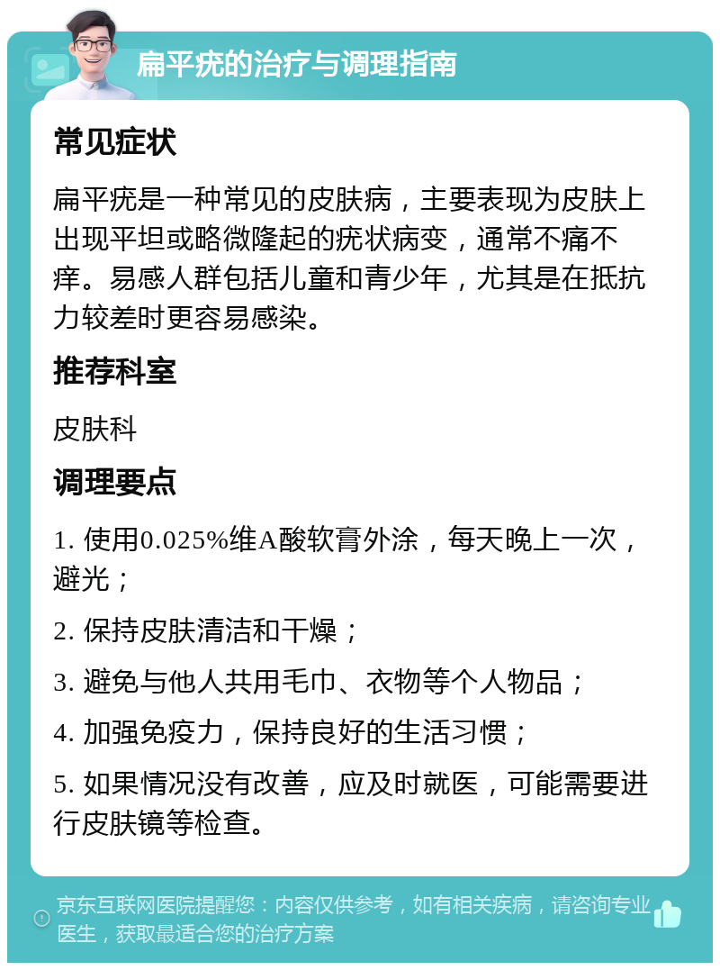 扁平疣的治疗与调理指南 常见症状 扁平疣是一种常见的皮肤病，主要表现为皮肤上出现平坦或略微隆起的疣状病变，通常不痛不痒。易感人群包括儿童和青少年，尤其是在抵抗力较差时更容易感染。 推荐科室 皮肤科 调理要点 1. 使用0.025%维A酸软膏外涂，每天晚上一次，避光； 2. 保持皮肤清洁和干燥； 3. 避免与他人共用毛巾、衣物等个人物品； 4. 加强免疫力，保持良好的生活习惯； 5. 如果情况没有改善，应及时就医，可能需要进行皮肤镜等检查。