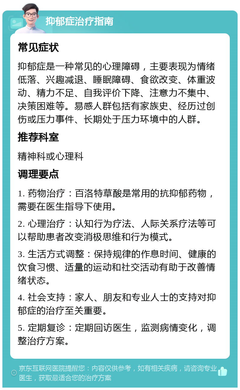 抑郁症治疗指南 常见症状 抑郁症是一种常见的心理障碍，主要表现为情绪低落、兴趣减退、睡眠障碍、食欲改变、体重波动、精力不足、自我评价下降、注意力不集中、决策困难等。易感人群包括有家族史、经历过创伤或压力事件、长期处于压力环境中的人群。 推荐科室 精神科或心理科 调理要点 1. 药物治疗：百洛特草酸是常用的抗抑郁药物，需要在医生指导下使用。 2. 心理治疗：认知行为疗法、人际关系疗法等可以帮助患者改变消极思维和行为模式。 3. 生活方式调整：保持规律的作息时间、健康的饮食习惯、适量的运动和社交活动有助于改善情绪状态。 4. 社会支持：家人、朋友和专业人士的支持对抑郁症的治疗至关重要。 5. 定期复诊：定期回访医生，监测病情变化，调整治疗方案。