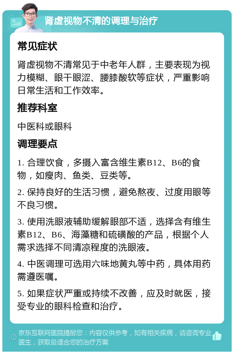 肾虚视物不清的调理与治疗 常见症状 肾虚视物不清常见于中老年人群，主要表现为视力模糊、眼干眼涩、腰膝酸软等症状，严重影响日常生活和工作效率。 推荐科室 中医科或眼科 调理要点 1. 合理饮食，多摄入富含维生素B12、B6的食物，如瘦肉、鱼类、豆类等。 2. 保持良好的生活习惯，避免熬夜、过度用眼等不良习惯。 3. 使用洗眼液辅助缓解眼部不适，选择含有维生素B12、B6、海藻糖和硫磺酸的产品，根据个人需求选择不同清凉程度的洗眼液。 4. 中医调理可选用六味地黄丸等中药，具体用药需遵医嘱。 5. 如果症状严重或持续不改善，应及时就医，接受专业的眼科检查和治疗。