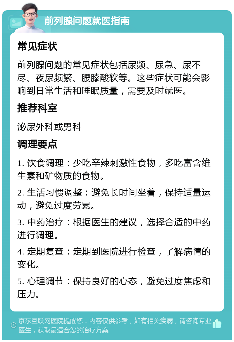 前列腺问题就医指南 常见症状 前列腺问题的常见症状包括尿频、尿急、尿不尽、夜尿频繁、腰膝酸软等。这些症状可能会影响到日常生活和睡眠质量，需要及时就医。 推荐科室 泌尿外科或男科 调理要点 1. 饮食调理：少吃辛辣刺激性食物，多吃富含维生素和矿物质的食物。 2. 生活习惯调整：避免长时间坐着，保持适量运动，避免过度劳累。 3. 中药治疗：根据医生的建议，选择合适的中药进行调理。 4. 定期复查：定期到医院进行检查，了解病情的变化。 5. 心理调节：保持良好的心态，避免过度焦虑和压力。