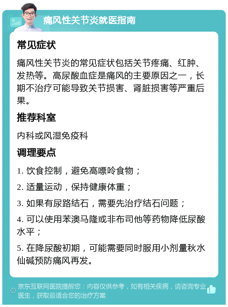 痛风性关节炎就医指南 常见症状 痛风性关节炎的常见症状包括关节疼痛、红肿、发热等。高尿酸血症是痛风的主要原因之一，长期不治疗可能导致关节损害、肾脏损害等严重后果。 推荐科室 内科或风湿免疫科 调理要点 1. 饮食控制，避免高嘌呤食物； 2. 适量运动，保持健康体重； 3. 如果有尿路结石，需要先治疗结石问题； 4. 可以使用苯澳马隆或非布司他等药物降低尿酸水平； 5. 在降尿酸初期，可能需要同时服用小剂量秋水仙碱预防痛风再发。