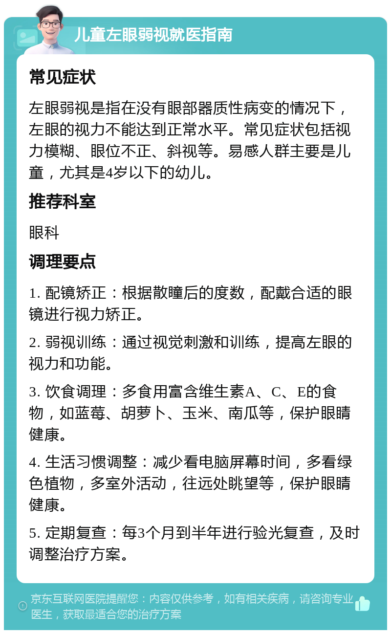 儿童左眼弱视就医指南 常见症状 左眼弱视是指在没有眼部器质性病变的情况下，左眼的视力不能达到正常水平。常见症状包括视力模糊、眼位不正、斜视等。易感人群主要是儿童，尤其是4岁以下的幼儿。 推荐科室 眼科 调理要点 1. 配镜矫正：根据散瞳后的度数，配戴合适的眼镜进行视力矫正。 2. 弱视训练：通过视觉刺激和训练，提高左眼的视力和功能。 3. 饮食调理：多食用富含维生素A、C、E的食物，如蓝莓、胡萝卜、玉米、南瓜等，保护眼睛健康。 4. 生活习惯调整：减少看电脑屏幕时间，多看绿色植物，多室外活动，往远处眺望等，保护眼睛健康。 5. 定期复查：每3个月到半年进行验光复查，及时调整治疗方案。