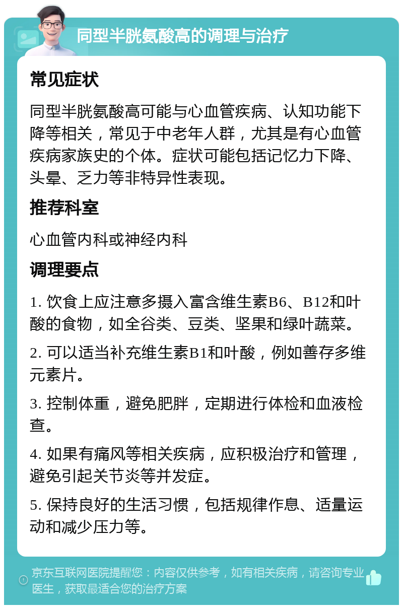 同型半胱氨酸高的调理与治疗 常见症状 同型半胱氨酸高可能与心血管疾病、认知功能下降等相关，常见于中老年人群，尤其是有心血管疾病家族史的个体。症状可能包括记忆力下降、头晕、乏力等非特异性表现。 推荐科室 心血管内科或神经内科 调理要点 1. 饮食上应注意多摄入富含维生素B6、B12和叶酸的食物，如全谷类、豆类、坚果和绿叶蔬菜。 2. 可以适当补充维生素B1和叶酸，例如善存多维元素片。 3. 控制体重，避免肥胖，定期进行体检和血液检查。 4. 如果有痛风等相关疾病，应积极治疗和管理，避免引起关节炎等并发症。 5. 保持良好的生活习惯，包括规律作息、适量运动和减少压力等。