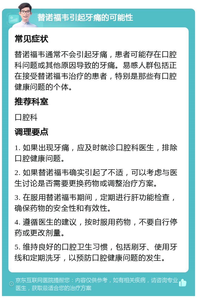 替诺福韦引起牙痛的可能性 常见症状 替诺福韦通常不会引起牙痛，患者可能存在口腔科问题或其他原因导致的牙痛。易感人群包括正在接受替诺福韦治疗的患者，特别是那些有口腔健康问题的个体。 推荐科室 口腔科 调理要点 1. 如果出现牙痛，应及时就诊口腔科医生，排除口腔健康问题。 2. 如果替诺福韦确实引起了不适，可以考虑与医生讨论是否需要更换药物或调整治疗方案。 3. 在服用替诺福韦期间，定期进行肝功能检查，确保药物的安全性和有效性。 4. 遵循医生的建议，按时服用药物，不要自行停药或更改剂量。 5. 维持良好的口腔卫生习惯，包括刷牙、使用牙线和定期洗牙，以预防口腔健康问题的发生。