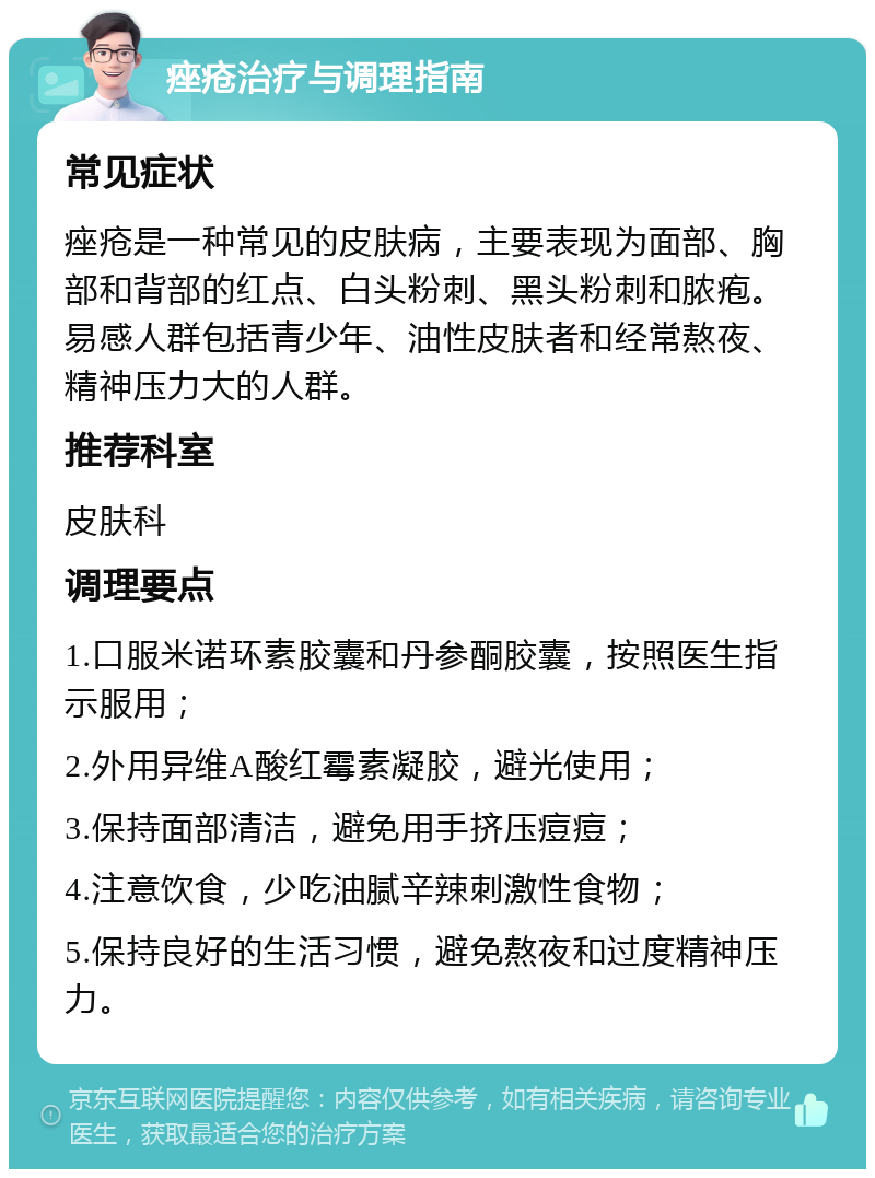 痤疮治疗与调理指南 常见症状 痤疮是一种常见的皮肤病，主要表现为面部、胸部和背部的红点、白头粉刺、黑头粉刺和脓疱。易感人群包括青少年、油性皮肤者和经常熬夜、精神压力大的人群。 推荐科室 皮肤科 调理要点 1.口服米诺环素胶囊和丹参酮胶囊，按照医生指示服用； 2.外用异维A酸红霉素凝胶，避光使用； 3.保持面部清洁，避免用手挤压痘痘； 4.注意饮食，少吃油腻辛辣刺激性食物； 5.保持良好的生活习惯，避免熬夜和过度精神压力。