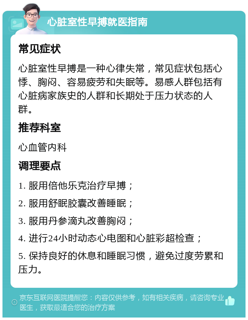 心脏室性早搏就医指南 常见症状 心脏室性早搏是一种心律失常，常见症状包括心悸、胸闷、容易疲劳和失眠等。易感人群包括有心脏病家族史的人群和长期处于压力状态的人群。 推荐科室 心血管内科 调理要点 1. 服用倍他乐克治疗早搏； 2. 服用舒眠胶囊改善睡眠； 3. 服用丹参滴丸改善胸闷； 4. 进行24小时动态心电图和心脏彩超检查； 5. 保持良好的休息和睡眠习惯，避免过度劳累和压力。