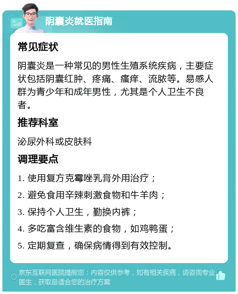 阴囊炎就医指南 常见症状 阴囊炎是一种常见的男性生殖系统疾病，主要症状包括阴囊红肿、疼痛、瘙痒、流脓等。易感人群为青少年和成年男性，尤其是个人卫生不良者。 推荐科室 泌尿外科或皮肤科 调理要点 1. 使用复方克霉唑乳膏外用治疗； 2. 避免食用辛辣刺激食物和牛羊肉； 3. 保持个人卫生，勤换内裤； 4. 多吃富含维生素的食物，如鸡鸭蛋； 5. 定期复查，确保病情得到有效控制。