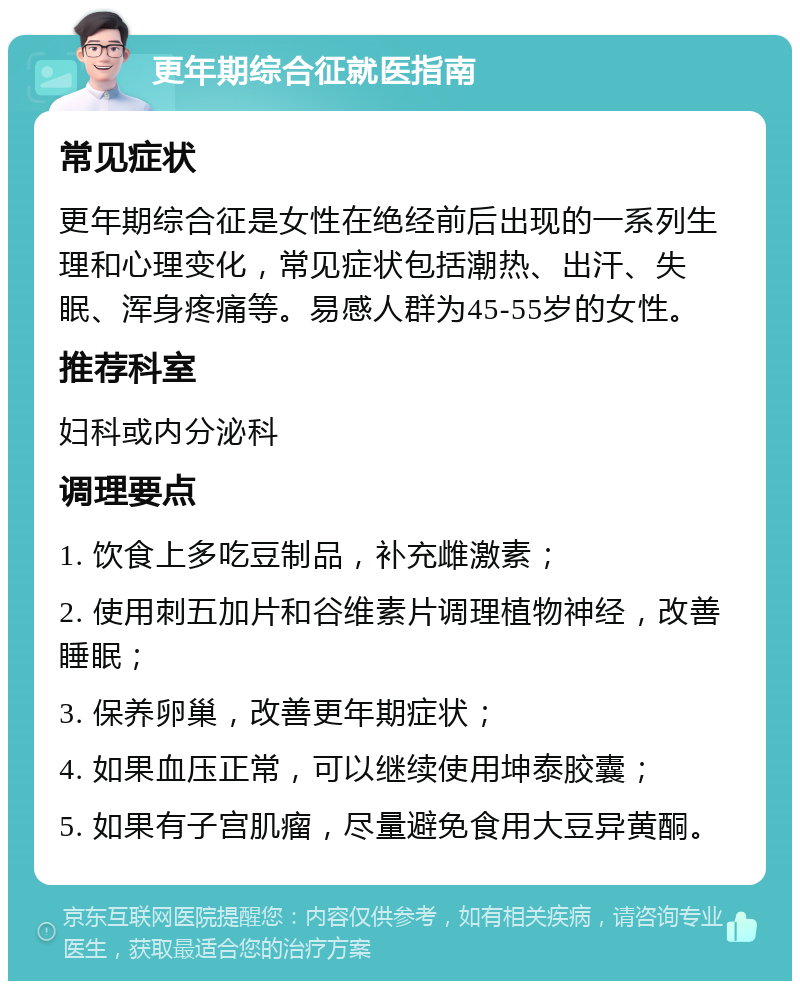 更年期综合征就医指南 常见症状 更年期综合征是女性在绝经前后出现的一系列生理和心理变化，常见症状包括潮热、出汗、失眠、浑身疼痛等。易感人群为45-55岁的女性。 推荐科室 妇科或内分泌科 调理要点 1. 饮食上多吃豆制品，补充雌激素； 2. 使用刺五加片和谷维素片调理植物神经，改善睡眠； 3. 保养卵巢，改善更年期症状； 4. 如果血压正常，可以继续使用坤泰胶囊； 5. 如果有子宫肌瘤，尽量避免食用大豆异黄酮。