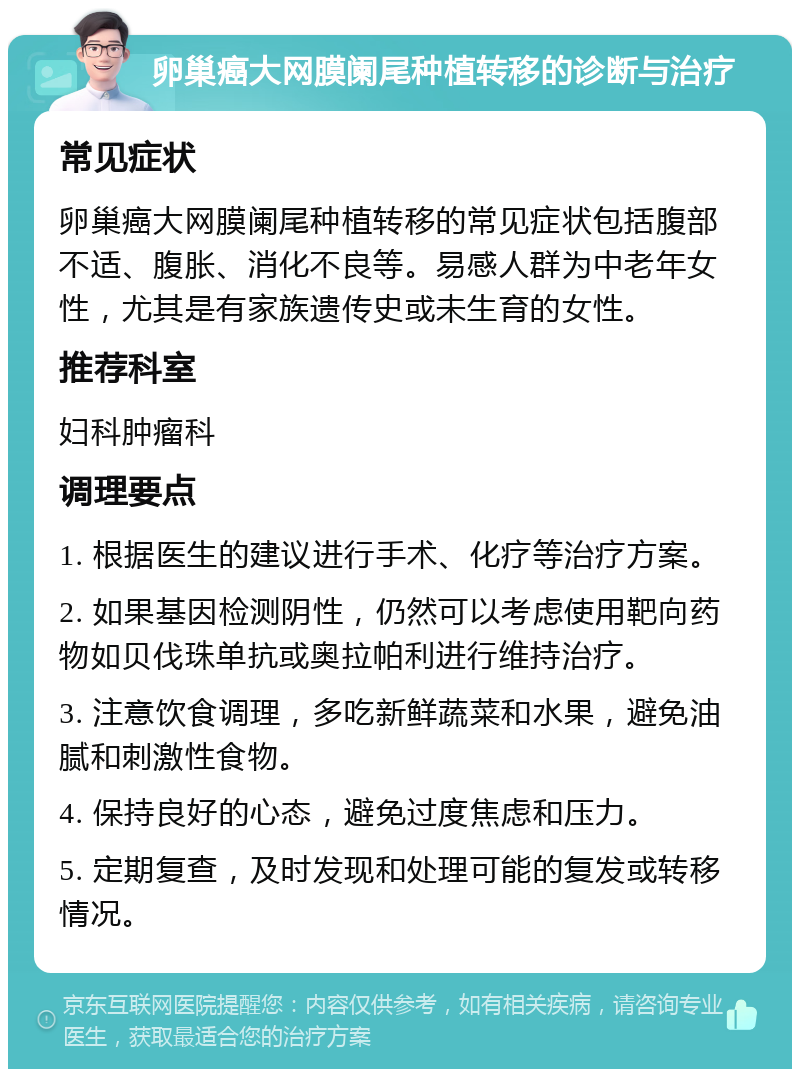 卵巢癌大网膜阑尾种植转移的诊断与治疗 常见症状 卵巢癌大网膜阑尾种植转移的常见症状包括腹部不适、腹胀、消化不良等。易感人群为中老年女性，尤其是有家族遗传史或未生育的女性。 推荐科室 妇科肿瘤科 调理要点 1. 根据医生的建议进行手术、化疗等治疗方案。 2. 如果基因检测阴性，仍然可以考虑使用靶向药物如贝伐珠单抗或奥拉帕利进行维持治疗。 3. 注意饮食调理，多吃新鲜蔬菜和水果，避免油腻和刺激性食物。 4. 保持良好的心态，避免过度焦虑和压力。 5. 定期复查，及时发现和处理可能的复发或转移情况。