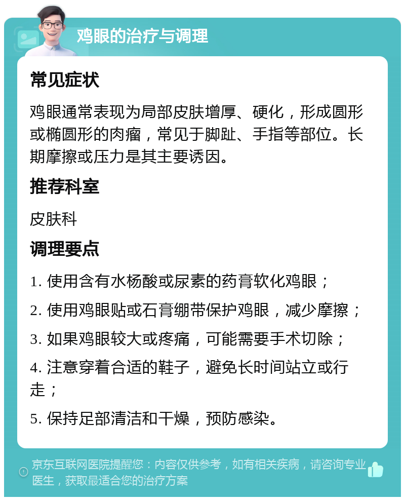 鸡眼的治疗与调理 常见症状 鸡眼通常表现为局部皮肤增厚、硬化，形成圆形或椭圆形的肉瘤，常见于脚趾、手指等部位。长期摩擦或压力是其主要诱因。 推荐科室 皮肤科 调理要点 1. 使用含有水杨酸或尿素的药膏软化鸡眼； 2. 使用鸡眼贴或石膏绷带保护鸡眼，减少摩擦； 3. 如果鸡眼较大或疼痛，可能需要手术切除； 4. 注意穿着合适的鞋子，避免长时间站立或行走； 5. 保持足部清洁和干燥，预防感染。