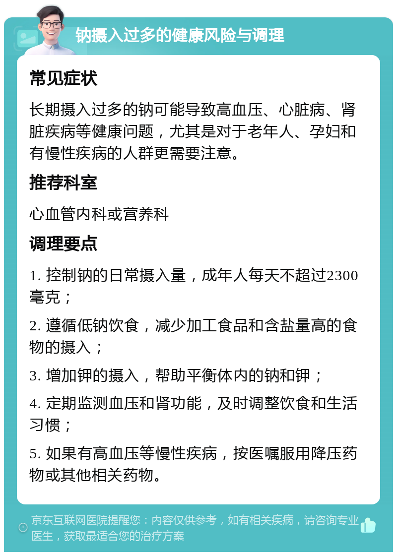 钠摄入过多的健康风险与调理 常见症状 长期摄入过多的钠可能导致高血压、心脏病、肾脏疾病等健康问题，尤其是对于老年人、孕妇和有慢性疾病的人群更需要注意。 推荐科室 心血管内科或营养科 调理要点 1. 控制钠的日常摄入量，成年人每天不超过2300毫克； 2. 遵循低钠饮食，减少加工食品和含盐量高的食物的摄入； 3. 增加钾的摄入，帮助平衡体内的钠和钾； 4. 定期监测血压和肾功能，及时调整饮食和生活习惯； 5. 如果有高血压等慢性疾病，按医嘱服用降压药物或其他相关药物。