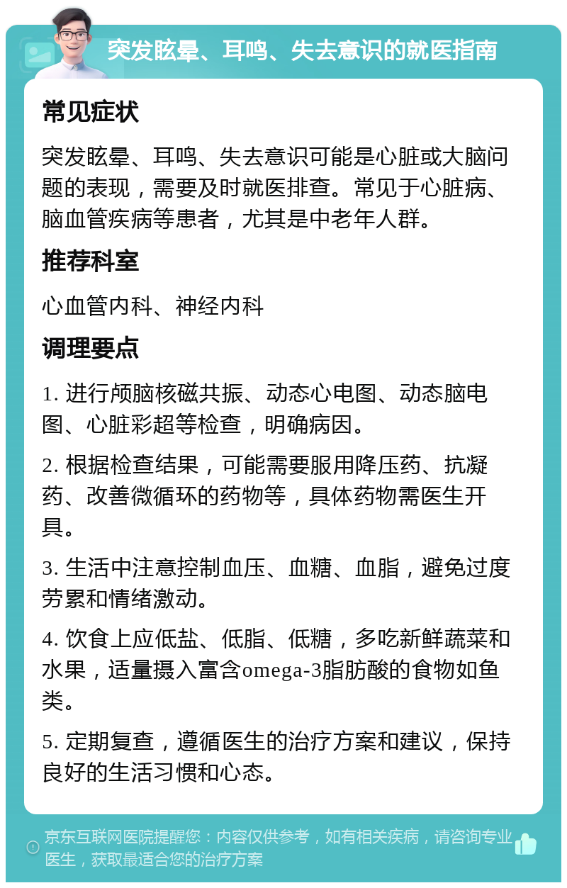 突发眩晕、耳鸣、失去意识的就医指南 常见症状 突发眩晕、耳鸣、失去意识可能是心脏或大脑问题的表现，需要及时就医排查。常见于心脏病、脑血管疾病等患者，尤其是中老年人群。 推荐科室 心血管内科、神经内科 调理要点 1. 进行颅脑核磁共振、动态心电图、动态脑电图、心脏彩超等检查，明确病因。 2. 根据检查结果，可能需要服用降压药、抗凝药、改善微循环的药物等，具体药物需医生开具。 3. 生活中注意控制血压、血糖、血脂，避免过度劳累和情绪激动。 4. 饮食上应低盐、低脂、低糖，多吃新鲜蔬菜和水果，适量摄入富含omega-3脂肪酸的食物如鱼类。 5. 定期复查，遵循医生的治疗方案和建议，保持良好的生活习惯和心态。