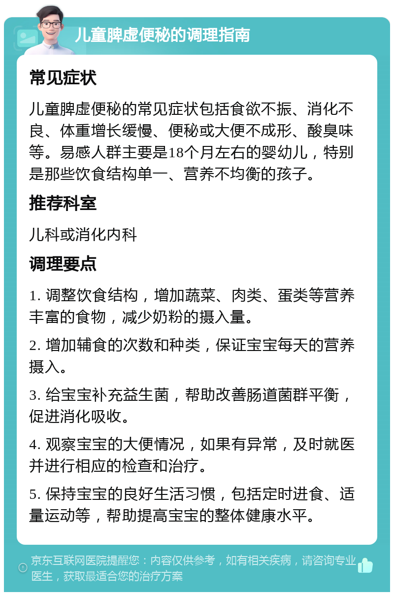 儿童脾虚便秘的调理指南 常见症状 儿童脾虚便秘的常见症状包括食欲不振、消化不良、体重增长缓慢、便秘或大便不成形、酸臭味等。易感人群主要是18个月左右的婴幼儿，特别是那些饮食结构单一、营养不均衡的孩子。 推荐科室 儿科或消化内科 调理要点 1. 调整饮食结构，增加蔬菜、肉类、蛋类等营养丰富的食物，减少奶粉的摄入量。 2. 增加辅食的次数和种类，保证宝宝每天的营养摄入。 3. 给宝宝补充益生菌，帮助改善肠道菌群平衡，促进消化吸收。 4. 观察宝宝的大便情况，如果有异常，及时就医并进行相应的检查和治疗。 5. 保持宝宝的良好生活习惯，包括定时进食、适量运动等，帮助提高宝宝的整体健康水平。