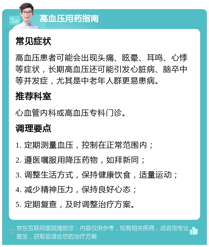 高血压用药指南 常见症状 高血压患者可能会出现头痛、眩晕、耳鸣、心悸等症状，长期高血压还可能引发心脏病、脑卒中等并发症，尤其是中老年人群更易患病。 推荐科室 心血管内科或高血压专科门诊。 调理要点 1. 定期测量血压，控制在正常范围内； 2. 遵医嘱服用降压药物，如拜新同； 3. 调整生活方式，保持健康饮食，适量运动； 4. 减少精神压力，保持良好心态； 5. 定期复查，及时调整治疗方案。