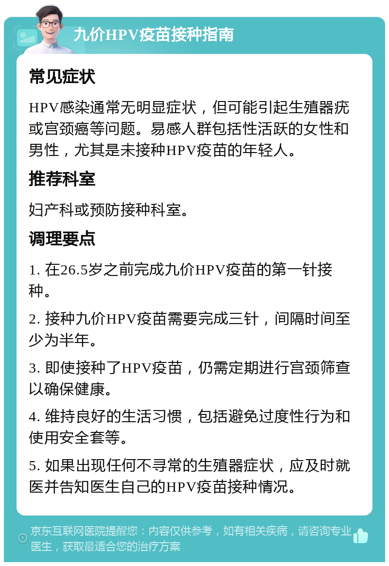 九价HPV疫苗接种指南 常见症状 HPV感染通常无明显症状，但可能引起生殖器疣或宫颈癌等问题。易感人群包括性活跃的女性和男性，尤其是未接种HPV疫苗的年轻人。 推荐科室 妇产科或预防接种科室。 调理要点 1. 在26.5岁之前完成九价HPV疫苗的第一针接种。 2. 接种九价HPV疫苗需要完成三针，间隔时间至少为半年。 3. 即使接种了HPV疫苗，仍需定期进行宫颈筛查以确保健康。 4. 维持良好的生活习惯，包括避免过度性行为和使用安全套等。 5. 如果出现任何不寻常的生殖器症状，应及时就医并告知医生自己的HPV疫苗接种情况。