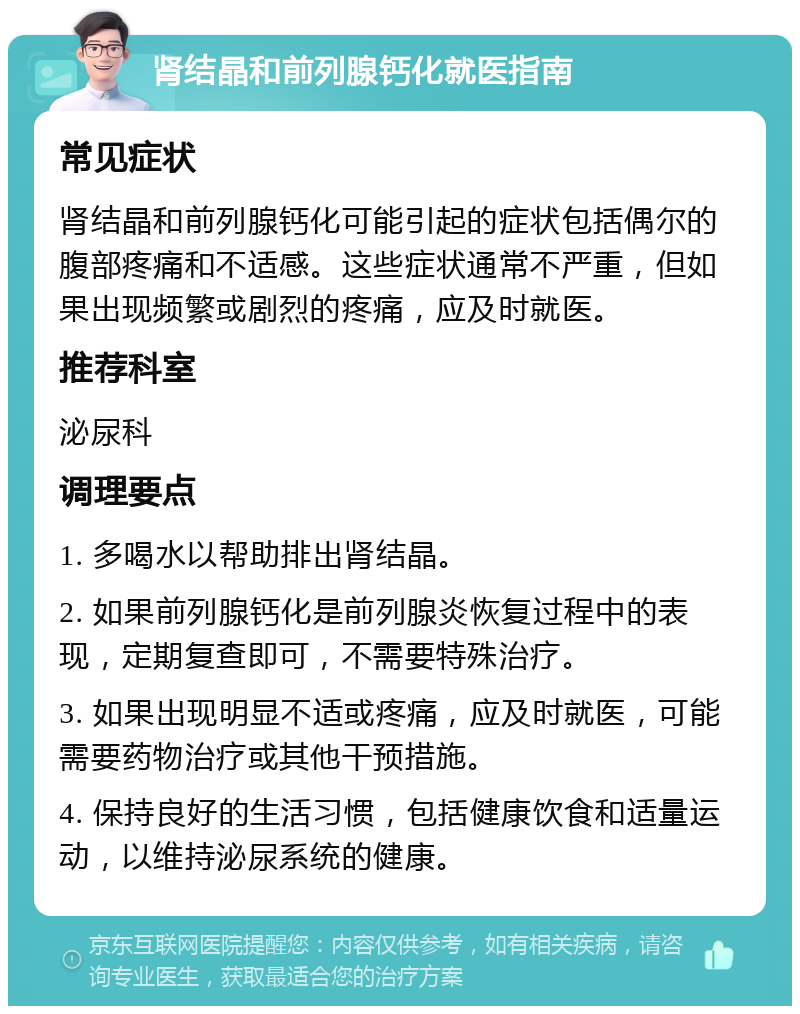 肾结晶和前列腺钙化就医指南 常见症状 肾结晶和前列腺钙化可能引起的症状包括偶尔的腹部疼痛和不适感。这些症状通常不严重，但如果出现频繁或剧烈的疼痛，应及时就医。 推荐科室 泌尿科 调理要点 1. 多喝水以帮助排出肾结晶。 2. 如果前列腺钙化是前列腺炎恢复过程中的表现，定期复查即可，不需要特殊治疗。 3. 如果出现明显不适或疼痛，应及时就医，可能需要药物治疗或其他干预措施。 4. 保持良好的生活习惯，包括健康饮食和适量运动，以维持泌尿系统的健康。