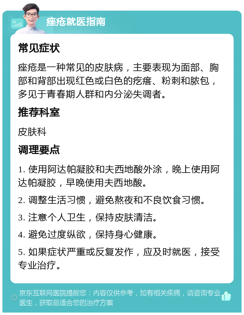 痤疮就医指南 常见症状 痤疮是一种常见的皮肤病，主要表现为面部、胸部和背部出现红色或白色的疙瘩、粉刺和脓包，多见于青春期人群和内分泌失调者。 推荐科室 皮肤科 调理要点 1. 使用阿达帕凝胶和夫西地酸外涂，晚上使用阿达帕凝胶，早晚使用夫西地酸。 2. 调整生活习惯，避免熬夜和不良饮食习惯。 3. 注意个人卫生，保持皮肤清洁。 4. 避免过度纵欲，保持身心健康。 5. 如果症状严重或反复发作，应及时就医，接受专业治疗。