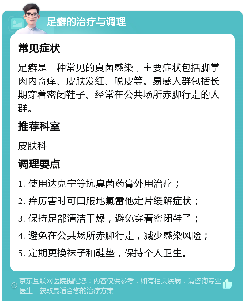 足癣的治疗与调理 常见症状 足癣是一种常见的真菌感染，主要症状包括脚掌肉内奇痒、皮肤发红、脱皮等。易感人群包括长期穿着密闭鞋子、经常在公共场所赤脚行走的人群。 推荐科室 皮肤科 调理要点 1. 使用达克宁等抗真菌药膏外用治疗； 2. 痒厉害时可口服地氯雷他定片缓解症状； 3. 保持足部清洁干燥，避免穿着密闭鞋子； 4. 避免在公共场所赤脚行走，减少感染风险； 5. 定期更换袜子和鞋垫，保持个人卫生。