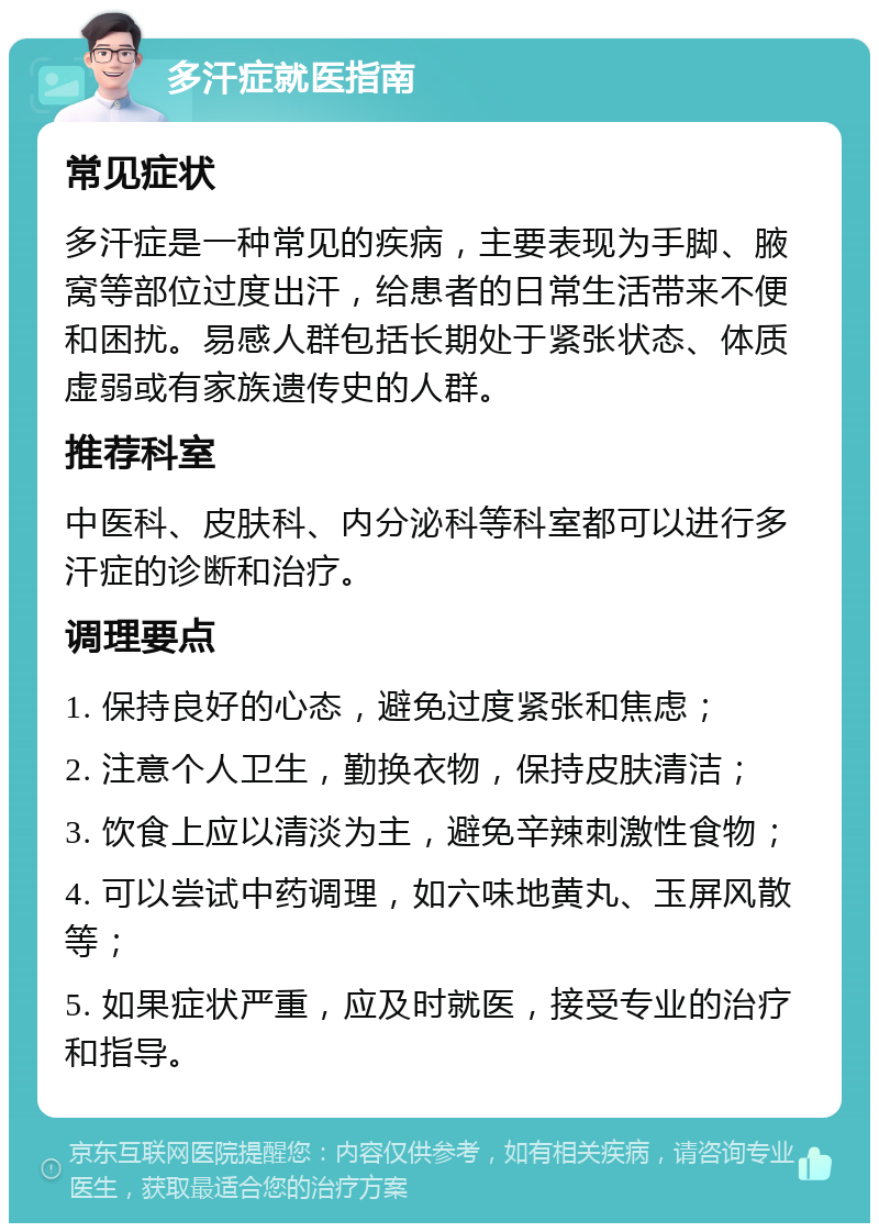 多汗症就医指南 常见症状 多汗症是一种常见的疾病，主要表现为手脚、腋窝等部位过度出汗，给患者的日常生活带来不便和困扰。易感人群包括长期处于紧张状态、体质虚弱或有家族遗传史的人群。 推荐科室 中医科、皮肤科、内分泌科等科室都可以进行多汗症的诊断和治疗。 调理要点 1. 保持良好的心态，避免过度紧张和焦虑； 2. 注意个人卫生，勤换衣物，保持皮肤清洁； 3. 饮食上应以清淡为主，避免辛辣刺激性食物； 4. 可以尝试中药调理，如六味地黄丸、玉屏风散等； 5. 如果症状严重，应及时就医，接受专业的治疗和指导。