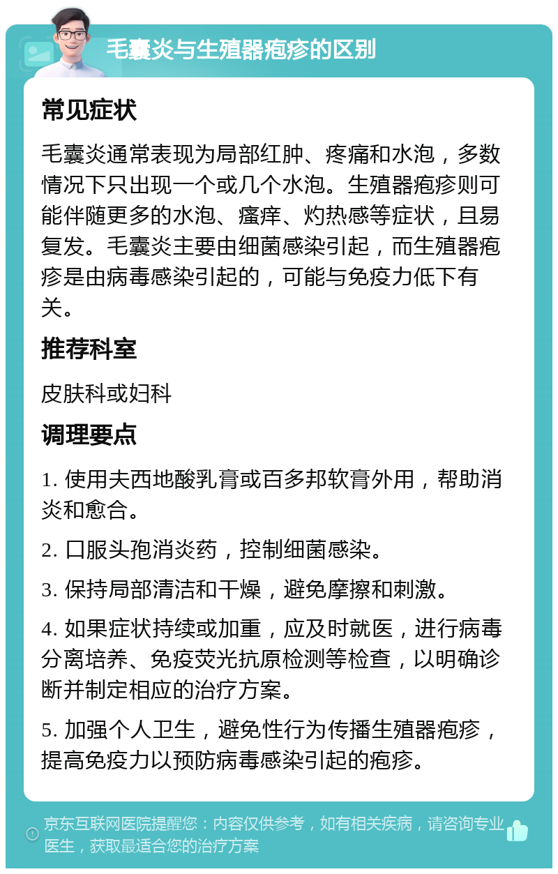 毛囊炎与生殖器疱疹的区别 常见症状 毛囊炎通常表现为局部红肿、疼痛和水泡，多数情况下只出现一个或几个水泡。生殖器疱疹则可能伴随更多的水泡、瘙痒、灼热感等症状，且易复发。毛囊炎主要由细菌感染引起，而生殖器疱疹是由病毒感染引起的，可能与免疫力低下有关。 推荐科室 皮肤科或妇科 调理要点 1. 使用夫西地酸乳膏或百多邦软膏外用，帮助消炎和愈合。 2. 口服头孢消炎药，控制细菌感染。 3. 保持局部清洁和干燥，避免摩擦和刺激。 4. 如果症状持续或加重，应及时就医，进行病毒分离培养、免疫荧光抗原检测等检查，以明确诊断并制定相应的治疗方案。 5. 加强个人卫生，避免性行为传播生殖器疱疹，提高免疫力以预防病毒感染引起的疱疹。