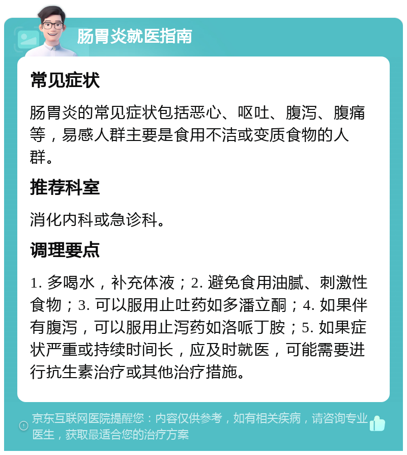 肠胃炎就医指南 常见症状 肠胃炎的常见症状包括恶心、呕吐、腹泻、腹痛等，易感人群主要是食用不洁或变质食物的人群。 推荐科室 消化内科或急诊科。 调理要点 1. 多喝水，补充体液；2. 避免食用油腻、刺激性食物；3. 可以服用止吐药如多潘立酮；4. 如果伴有腹泻，可以服用止泻药如洛哌丁胺；5. 如果症状严重或持续时间长，应及时就医，可能需要进行抗生素治疗或其他治疗措施。