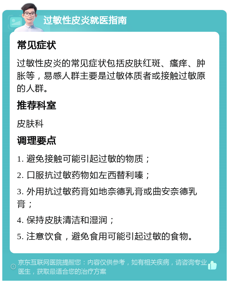 过敏性皮炎就医指南 常见症状 过敏性皮炎的常见症状包括皮肤红斑、瘙痒、肿胀等，易感人群主要是过敏体质者或接触过敏原的人群。 推荐科室 皮肤科 调理要点 1. 避免接触可能引起过敏的物质； 2. 口服抗过敏药物如左西替利嗪； 3. 外用抗过敏药膏如地奈德乳膏或曲安奈德乳膏； 4. 保持皮肤清洁和湿润； 5. 注意饮食，避免食用可能引起过敏的食物。