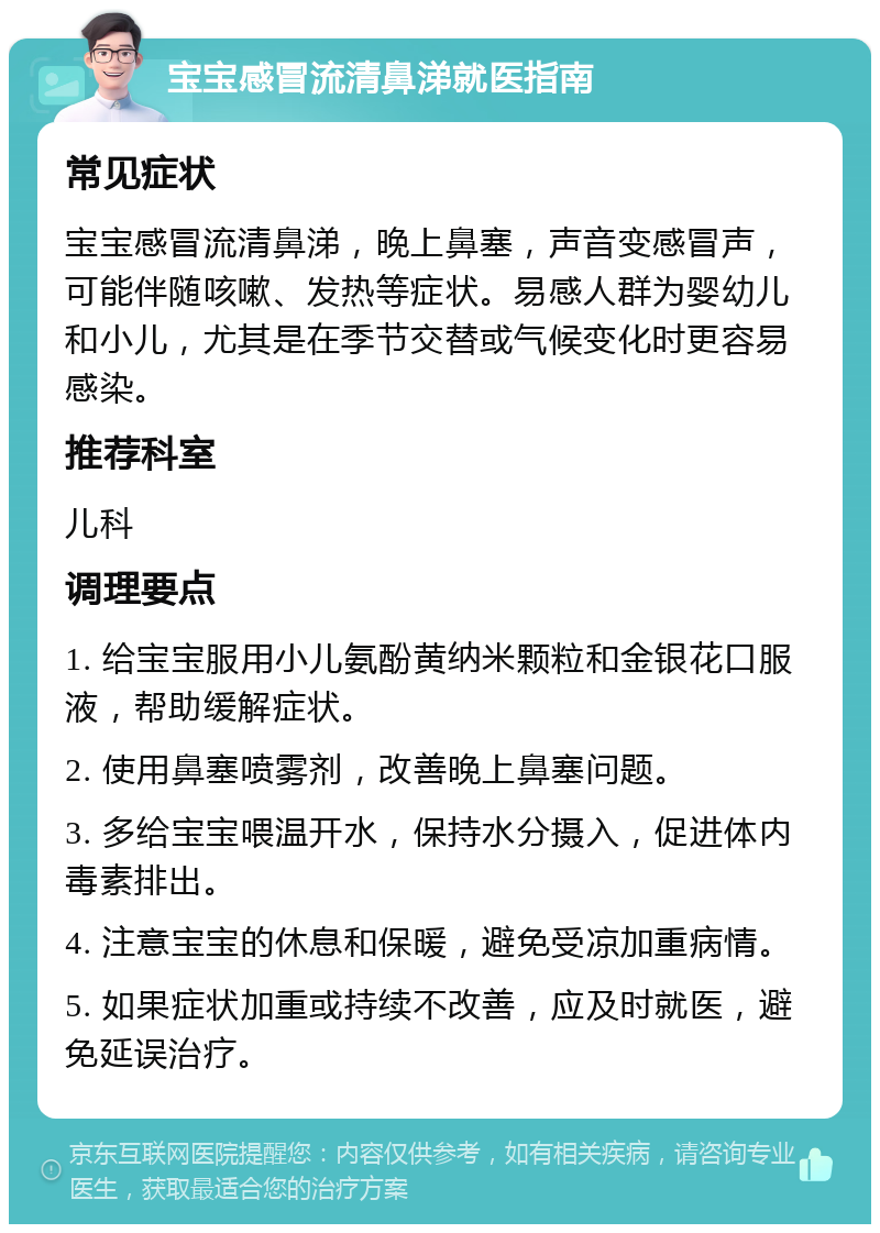 宝宝感冒流清鼻涕就医指南 常见症状 宝宝感冒流清鼻涕，晚上鼻塞，声音变感冒声，可能伴随咳嗽、发热等症状。易感人群为婴幼儿和小儿，尤其是在季节交替或气候变化时更容易感染。 推荐科室 儿科 调理要点 1. 给宝宝服用小儿氨酚黄纳米颗粒和金银花口服液，帮助缓解症状。 2. 使用鼻塞喷雾剂，改善晚上鼻塞问题。 3. 多给宝宝喂温开水，保持水分摄入，促进体内毒素排出。 4. 注意宝宝的休息和保暖，避免受凉加重病情。 5. 如果症状加重或持续不改善，应及时就医，避免延误治疗。