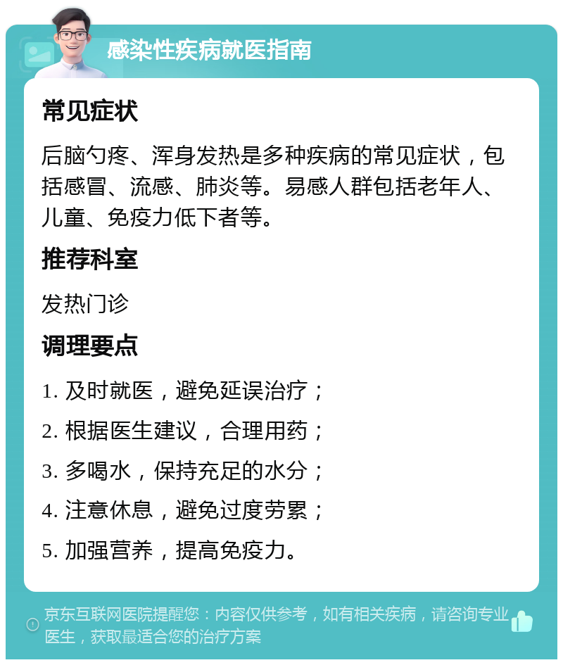 感染性疾病就医指南 常见症状 后脑勺疼、浑身发热是多种疾病的常见症状，包括感冒、流感、肺炎等。易感人群包括老年人、儿童、免疫力低下者等。 推荐科室 发热门诊 调理要点 1. 及时就医，避免延误治疗； 2. 根据医生建议，合理用药； 3. 多喝水，保持充足的水分； 4. 注意休息，避免过度劳累； 5. 加强营养，提高免疫力。