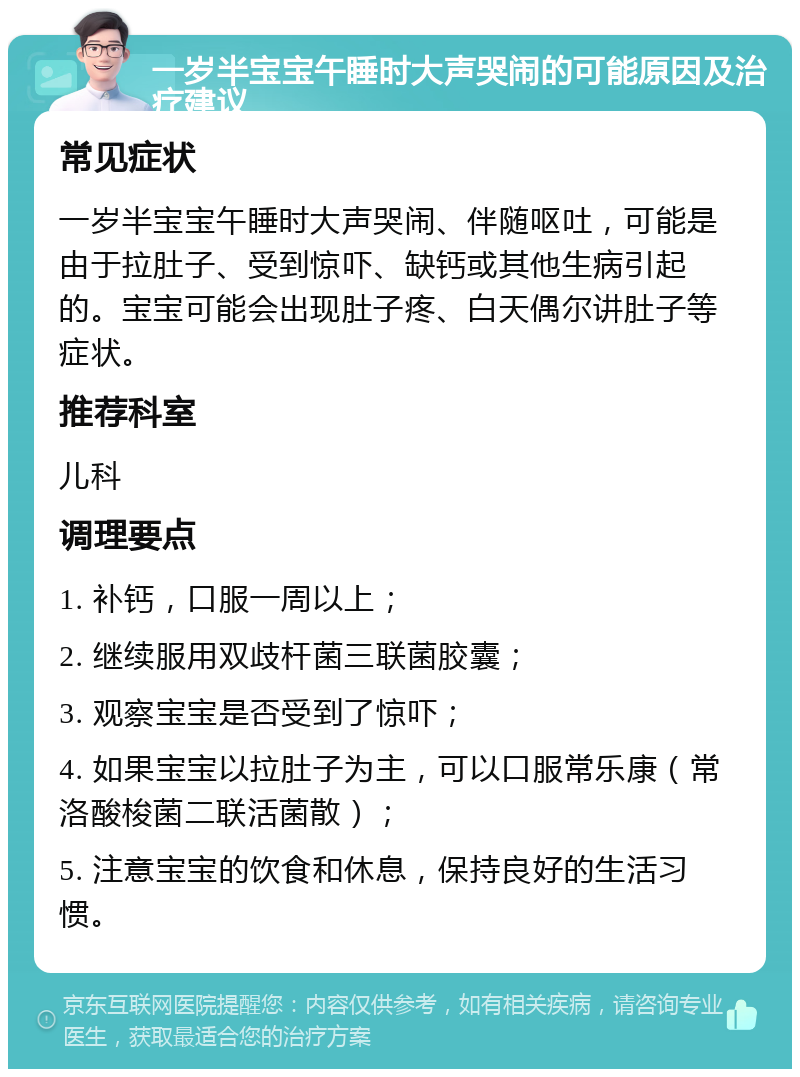 一岁半宝宝午睡时大声哭闹的可能原因及治疗建议 常见症状 一岁半宝宝午睡时大声哭闹、伴随呕吐，可能是由于拉肚子、受到惊吓、缺钙或其他生病引起的。宝宝可能会出现肚子疼、白天偶尔讲肚子等症状。 推荐科室 儿科 调理要点 1. 补钙，口服一周以上； 2. 继续服用双歧杆菌三联菌胶囊； 3. 观察宝宝是否受到了惊吓； 4. 如果宝宝以拉肚子为主，可以口服常乐康（常洛酸梭菌二联活菌散）； 5. 注意宝宝的饮食和休息，保持良好的生活习惯。