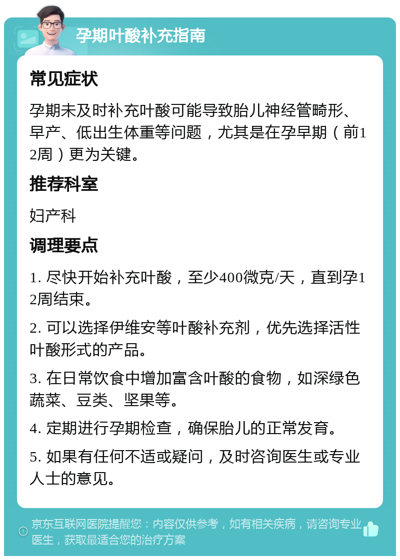 孕期叶酸补充指南 常见症状 孕期未及时补充叶酸可能导致胎儿神经管畸形、早产、低出生体重等问题，尤其是在孕早期（前12周）更为关键。 推荐科室 妇产科 调理要点 1. 尽快开始补充叶酸，至少400微克/天，直到孕12周结束。 2. 可以选择伊维安等叶酸补充剂，优先选择活性叶酸形式的产品。 3. 在日常饮食中增加富含叶酸的食物，如深绿色蔬菜、豆类、坚果等。 4. 定期进行孕期检查，确保胎儿的正常发育。 5. 如果有任何不适或疑问，及时咨询医生或专业人士的意见。