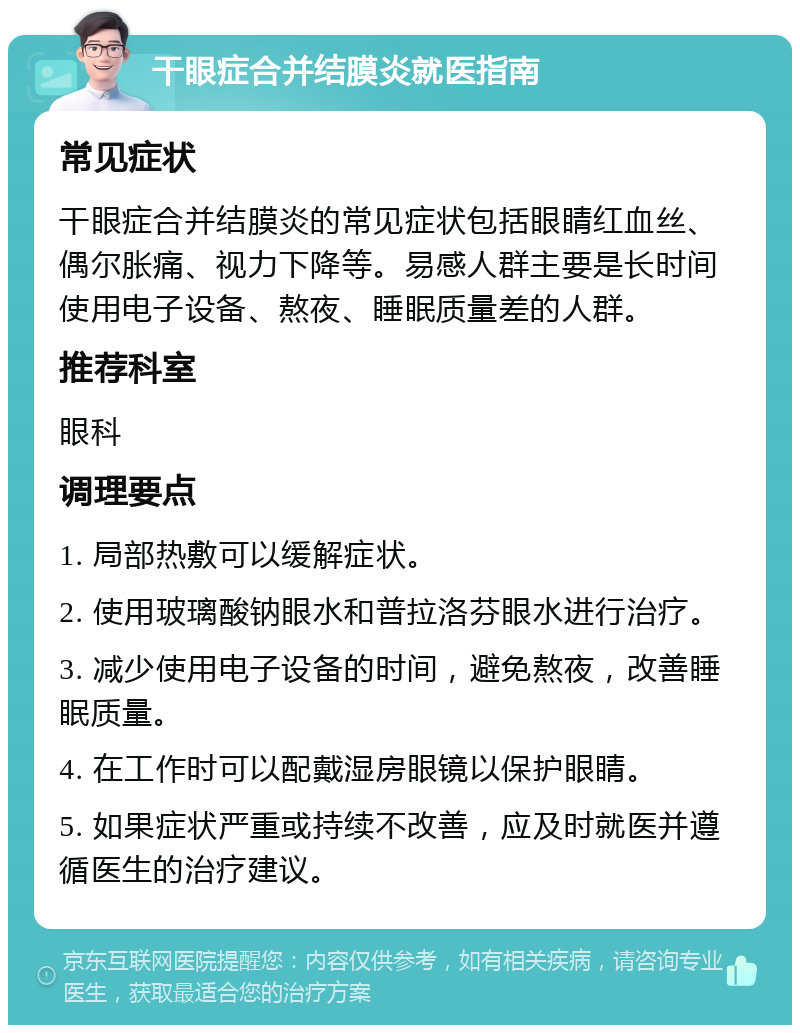 干眼症合并结膜炎就医指南 常见症状 干眼症合并结膜炎的常见症状包括眼睛红血丝、偶尔胀痛、视力下降等。易感人群主要是长时间使用电子设备、熬夜、睡眠质量差的人群。 推荐科室 眼科 调理要点 1. 局部热敷可以缓解症状。 2. 使用玻璃酸钠眼水和普拉洛芬眼水进行治疗。 3. 减少使用电子设备的时间，避免熬夜，改善睡眠质量。 4. 在工作时可以配戴湿房眼镜以保护眼睛。 5. 如果症状严重或持续不改善，应及时就医并遵循医生的治疗建议。