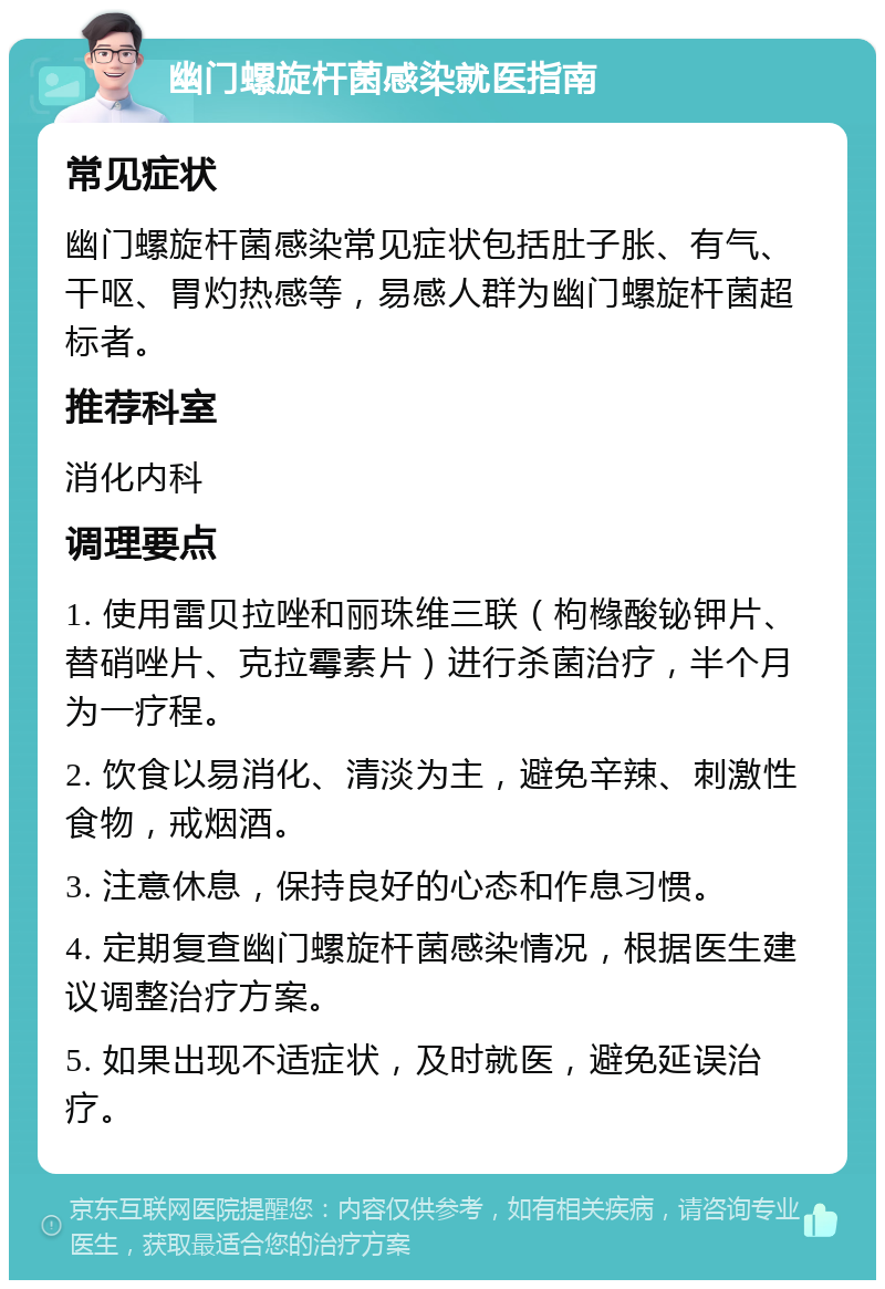 幽门螺旋杆菌感染就医指南 常见症状 幽门螺旋杆菌感染常见症状包括肚子胀、有气、干呕、胃灼热感等，易感人群为幽门螺旋杆菌超标者。 推荐科室 消化内科 调理要点 1. 使用雷贝拉唑和丽珠维三联（枸橼酸铋钾片、替硝唑片、克拉霉素片）进行杀菌治疗，半个月为一疗程。 2. 饮食以易消化、清淡为主，避免辛辣、刺激性食物，戒烟酒。 3. 注意休息，保持良好的心态和作息习惯。 4. 定期复查幽门螺旋杆菌感染情况，根据医生建议调整治疗方案。 5. 如果出现不适症状，及时就医，避免延误治疗。