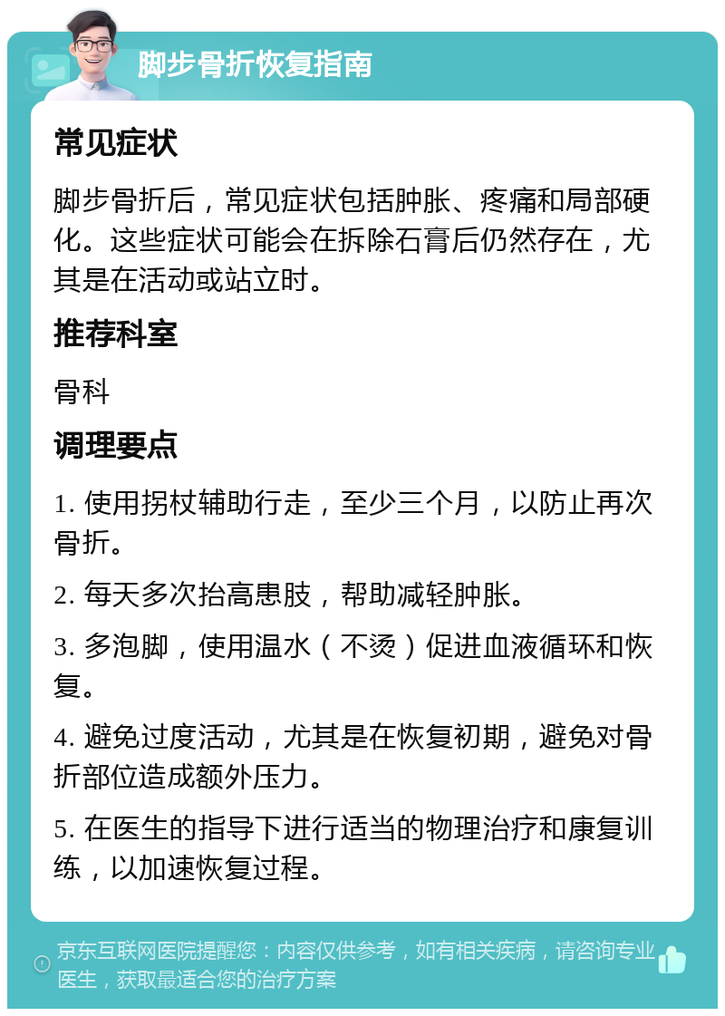 脚步骨折恢复指南 常见症状 脚步骨折后，常见症状包括肿胀、疼痛和局部硬化。这些症状可能会在拆除石膏后仍然存在，尤其是在活动或站立时。 推荐科室 骨科 调理要点 1. 使用拐杖辅助行走，至少三个月，以防止再次骨折。 2. 每天多次抬高患肢，帮助减轻肿胀。 3. 多泡脚，使用温水（不烫）促进血液循环和恢复。 4. 避免过度活动，尤其是在恢复初期，避免对骨折部位造成额外压力。 5. 在医生的指导下进行适当的物理治疗和康复训练，以加速恢复过程。