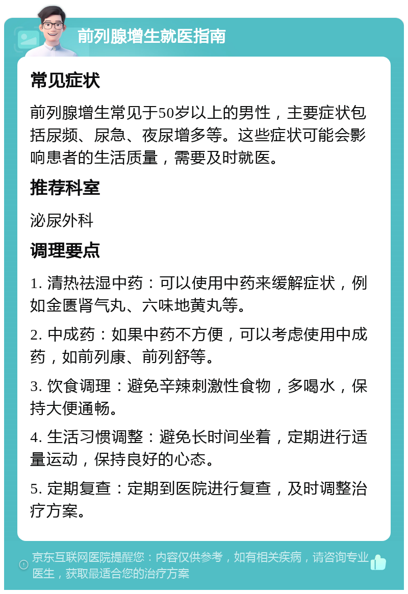 前列腺增生就医指南 常见症状 前列腺增生常见于50岁以上的男性，主要症状包括尿频、尿急、夜尿增多等。这些症状可能会影响患者的生活质量，需要及时就医。 推荐科室 泌尿外科 调理要点 1. 清热祛湿中药：可以使用中药来缓解症状，例如金匮肾气丸、六味地黄丸等。 2. 中成药：如果中药不方便，可以考虑使用中成药，如前列康、前列舒等。 3. 饮食调理：避免辛辣刺激性食物，多喝水，保持大便通畅。 4. 生活习惯调整：避免长时间坐着，定期进行适量运动，保持良好的心态。 5. 定期复查：定期到医院进行复查，及时调整治疗方案。