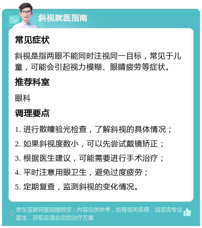 斜视就医指南 常见症状 斜视是指两眼不能同时注视同一目标，常见于儿童，可能会引起视力模糊、眼睛疲劳等症状。 推荐科室 眼科 调理要点 1. 进行散瞳验光检查，了解斜视的具体情况； 2. 如果斜视度数小，可以先尝试戴镜矫正； 3. 根据医生建议，可能需要进行手术治疗； 4. 平时注意用眼卫生，避免过度疲劳； 5. 定期复查，监测斜视的变化情况。