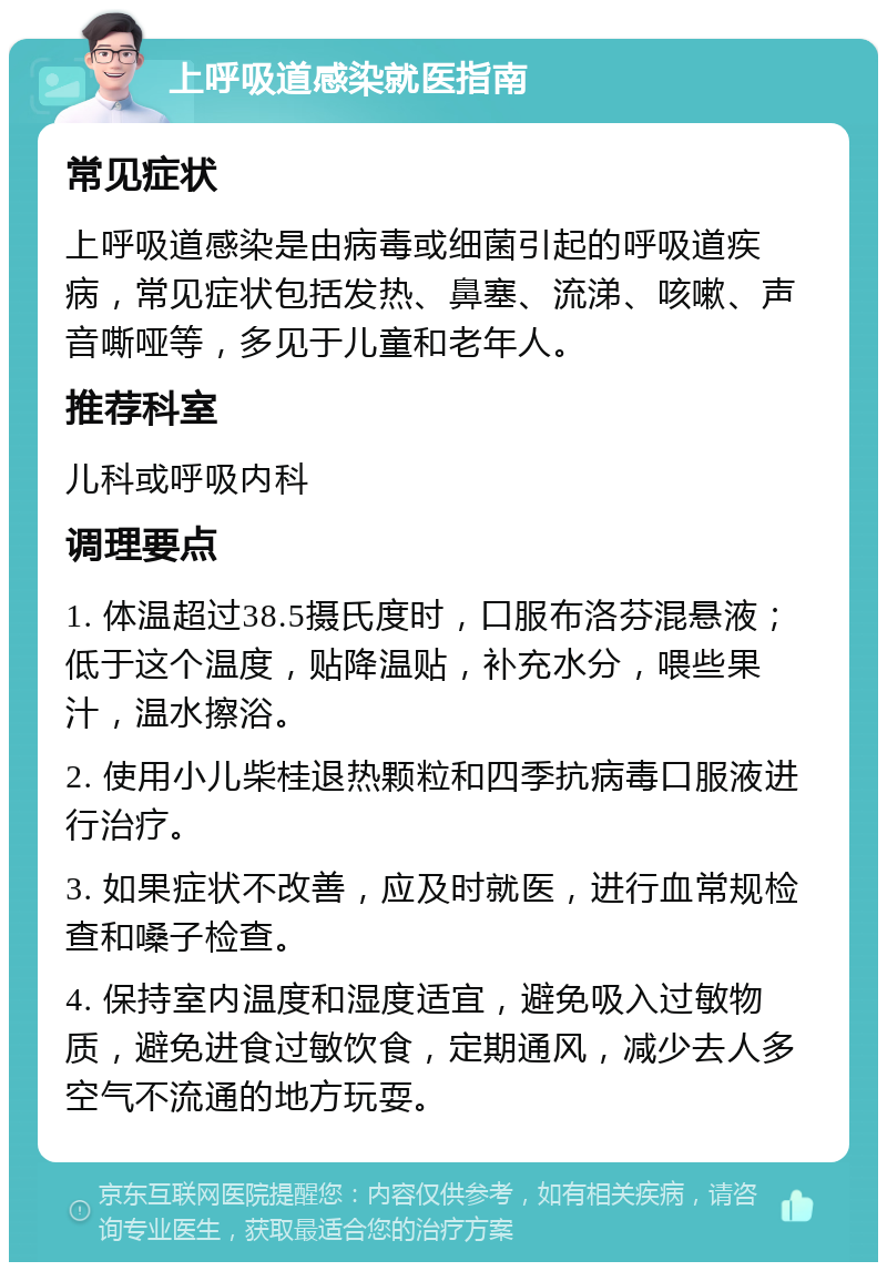 上呼吸道感染就医指南 常见症状 上呼吸道感染是由病毒或细菌引起的呼吸道疾病，常见症状包括发热、鼻塞、流涕、咳嗽、声音嘶哑等，多见于儿童和老年人。 推荐科室 儿科或呼吸内科 调理要点 1. 体温超过38.5摄氏度时，口服布洛芬混悬液；低于这个温度，贴降温贴，补充水分，喂些果汁，温水擦浴。 2. 使用小儿柴桂退热颗粒和四季抗病毒口服液进行治疗。 3. 如果症状不改善，应及时就医，进行血常规检查和嗓子检查。 4. 保持室内温度和湿度适宜，避免吸入过敏物质，避免进食过敏饮食，定期通风，减少去人多空气不流通的地方玩耍。