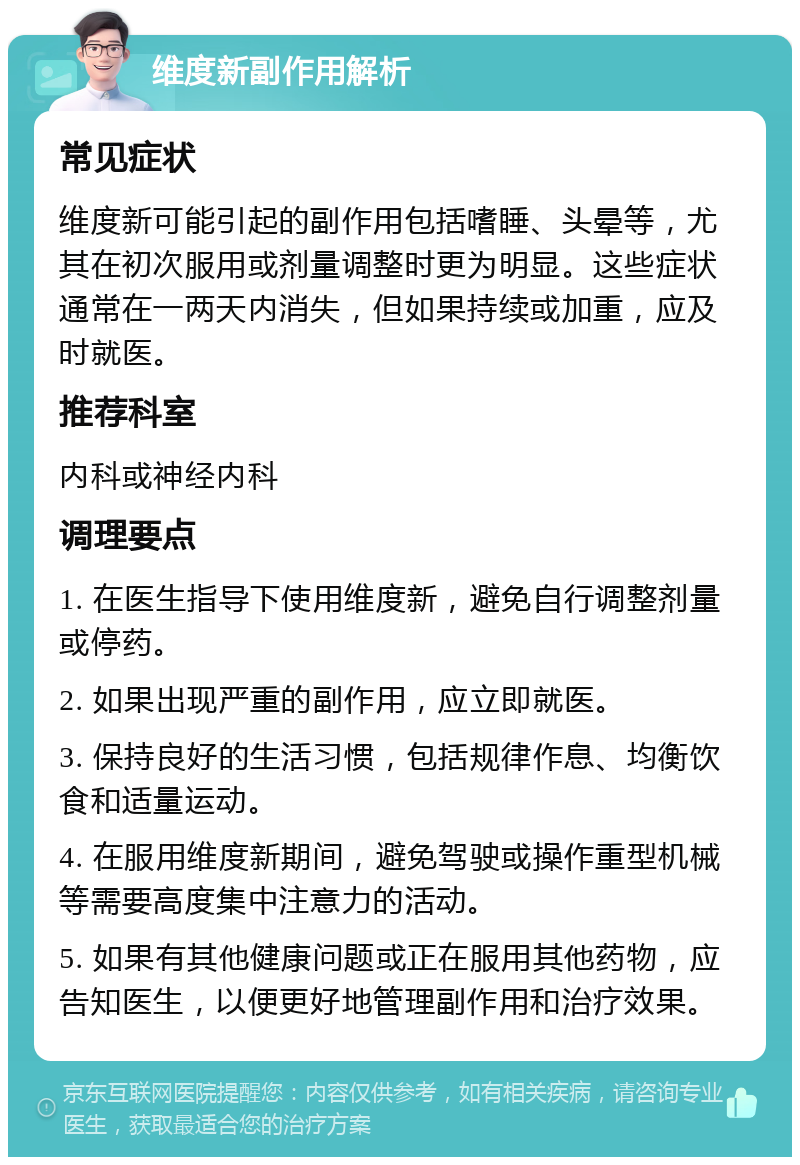 维度新副作用解析 常见症状 维度新可能引起的副作用包括嗜睡、头晕等，尤其在初次服用或剂量调整时更为明显。这些症状通常在一两天内消失，但如果持续或加重，应及时就医。 推荐科室 内科或神经内科 调理要点 1. 在医生指导下使用维度新，避免自行调整剂量或停药。 2. 如果出现严重的副作用，应立即就医。 3. 保持良好的生活习惯，包括规律作息、均衡饮食和适量运动。 4. 在服用维度新期间，避免驾驶或操作重型机械等需要高度集中注意力的活动。 5. 如果有其他健康问题或正在服用其他药物，应告知医生，以便更好地管理副作用和治疗效果。