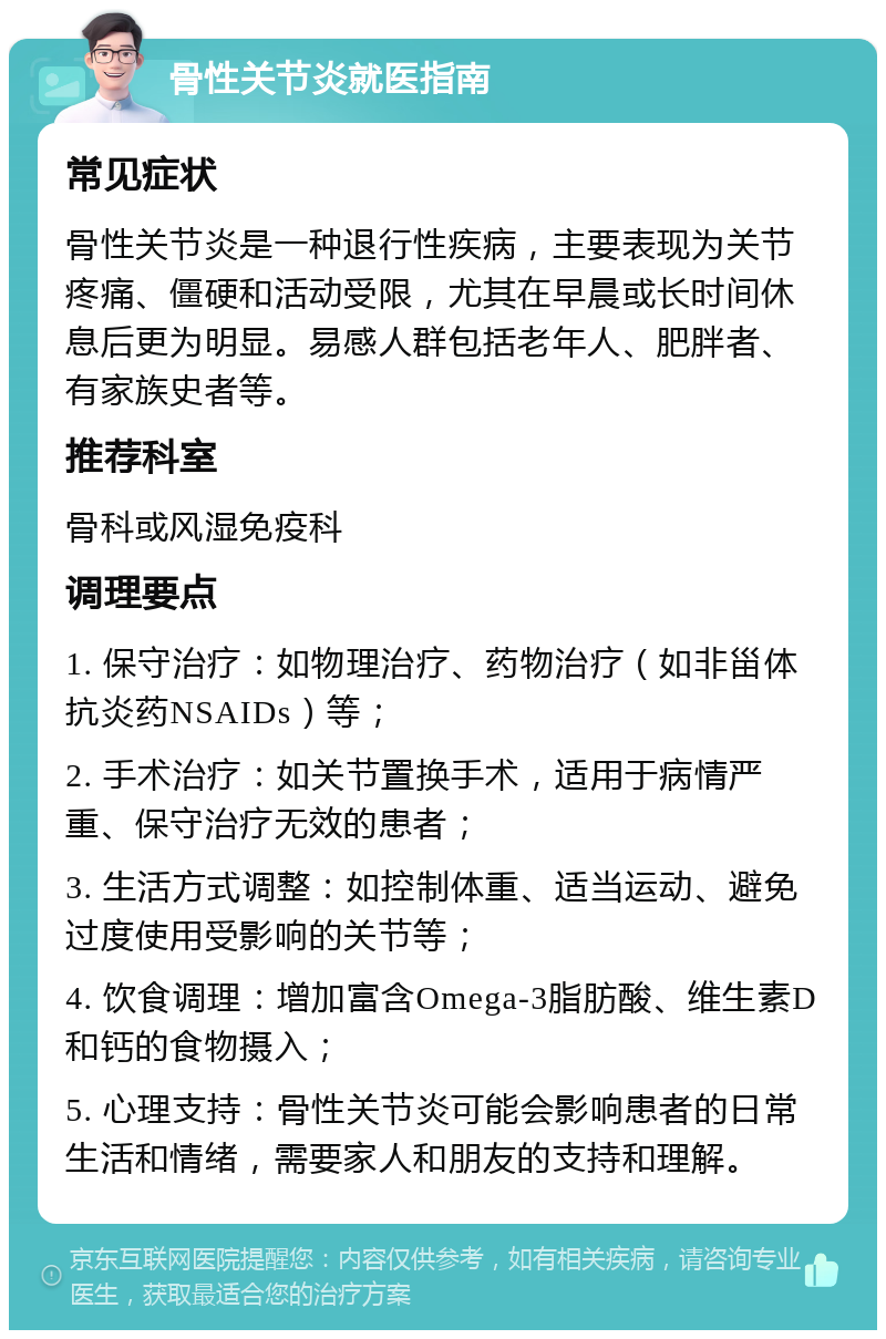 骨性关节炎就医指南 常见症状 骨性关节炎是一种退行性疾病，主要表现为关节疼痛、僵硬和活动受限，尤其在早晨或长时间休息后更为明显。易感人群包括老年人、肥胖者、有家族史者等。 推荐科室 骨科或风湿免疫科 调理要点 1. 保守治疗：如物理治疗、药物治疗（如非甾体抗炎药NSAIDs）等； 2. 手术治疗：如关节置换手术，适用于病情严重、保守治疗无效的患者； 3. 生活方式调整：如控制体重、适当运动、避免过度使用受影响的关节等； 4. 饮食调理：增加富含Omega-3脂肪酸、维生素D和钙的食物摄入； 5. 心理支持：骨性关节炎可能会影响患者的日常生活和情绪，需要家人和朋友的支持和理解。