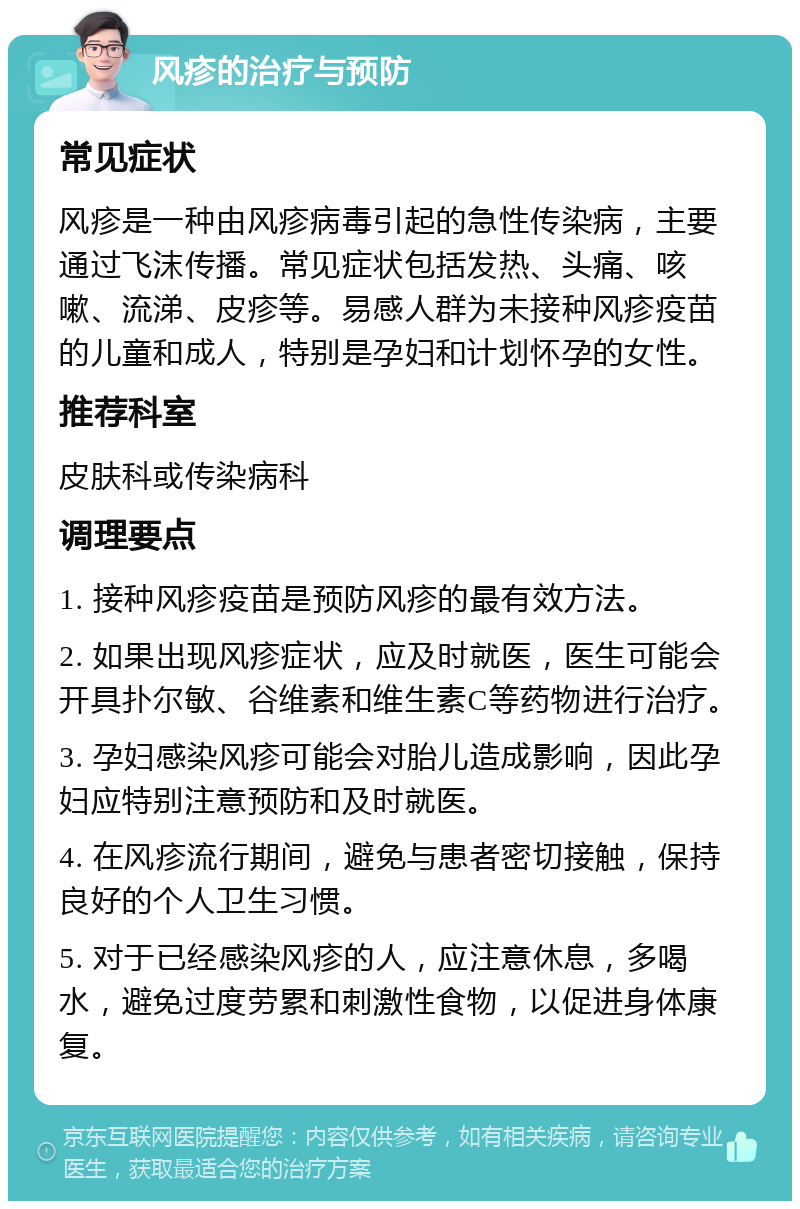 风疹的治疗与预防 常见症状 风疹是一种由风疹病毒引起的急性传染病，主要通过飞沫传播。常见症状包括发热、头痛、咳嗽、流涕、皮疹等。易感人群为未接种风疹疫苗的儿童和成人，特别是孕妇和计划怀孕的女性。 推荐科室 皮肤科或传染病科 调理要点 1. 接种风疹疫苗是预防风疹的最有效方法。 2. 如果出现风疹症状，应及时就医，医生可能会开具扑尔敏、谷维素和维生素C等药物进行治疗。 3. 孕妇感染风疹可能会对胎儿造成影响，因此孕妇应特别注意预防和及时就医。 4. 在风疹流行期间，避免与患者密切接触，保持良好的个人卫生习惯。 5. 对于已经感染风疹的人，应注意休息，多喝水，避免过度劳累和刺激性食物，以促进身体康复。