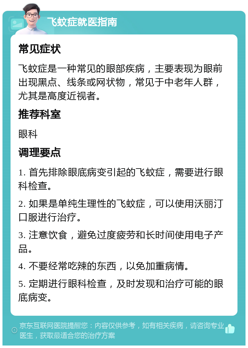 飞蚊症就医指南 常见症状 飞蚊症是一种常见的眼部疾病，主要表现为眼前出现黑点、线条或网状物，常见于中老年人群，尤其是高度近视者。 推荐科室 眼科 调理要点 1. 首先排除眼底病变引起的飞蚊症，需要进行眼科检查。 2. 如果是单纯生理性的飞蚊症，可以使用沃丽汀口服进行治疗。 3. 注意饮食，避免过度疲劳和长时间使用电子产品。 4. 不要经常吃辣的东西，以免加重病情。 5. 定期进行眼科检查，及时发现和治疗可能的眼底病变。