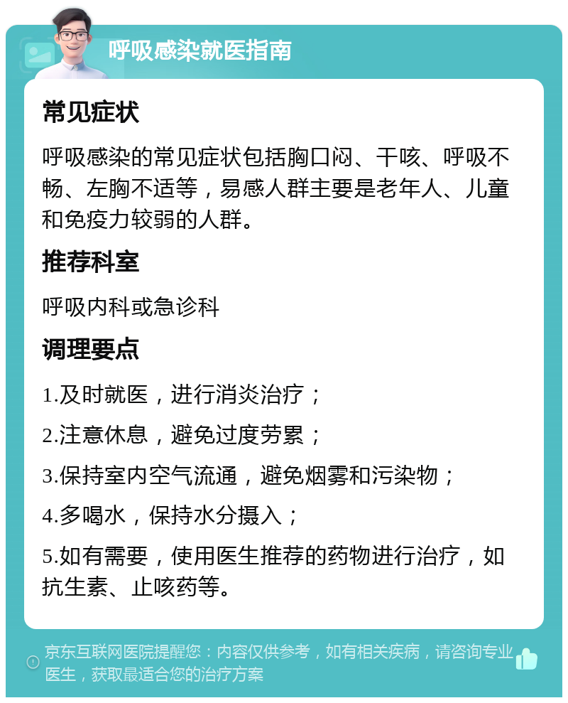 呼吸感染就医指南 常见症状 呼吸感染的常见症状包括胸口闷、干咳、呼吸不畅、左胸不适等，易感人群主要是老年人、儿童和免疫力较弱的人群。 推荐科室 呼吸内科或急诊科 调理要点 1.及时就医，进行消炎治疗； 2.注意休息，避免过度劳累； 3.保持室内空气流通，避免烟雾和污染物； 4.多喝水，保持水分摄入； 5.如有需要，使用医生推荐的药物进行治疗，如抗生素、止咳药等。