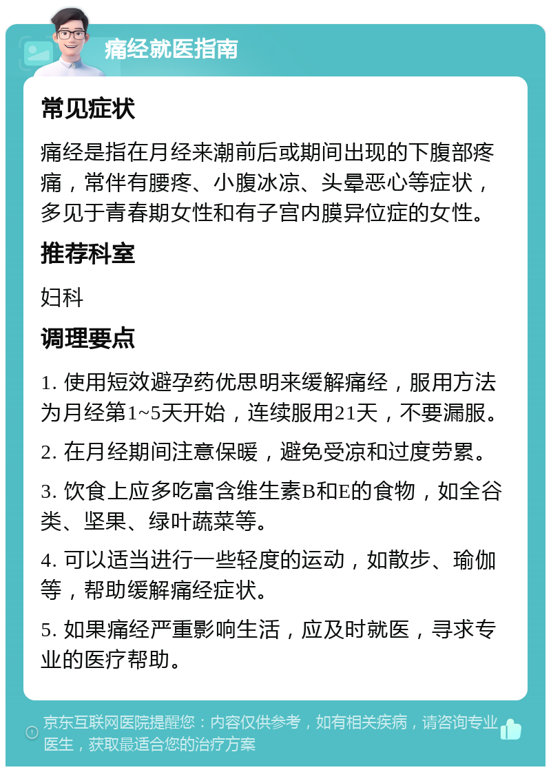 痛经就医指南 常见症状 痛经是指在月经来潮前后或期间出现的下腹部疼痛，常伴有腰疼、小腹冰凉、头晕恶心等症状，多见于青春期女性和有子宫内膜异位症的女性。 推荐科室 妇科 调理要点 1. 使用短效避孕药优思明来缓解痛经，服用方法为月经第1~5天开始，连续服用21天，不要漏服。 2. 在月经期间注意保暖，避免受凉和过度劳累。 3. 饮食上应多吃富含维生素B和E的食物，如全谷类、坚果、绿叶蔬菜等。 4. 可以适当进行一些轻度的运动，如散步、瑜伽等，帮助缓解痛经症状。 5. 如果痛经严重影响生活，应及时就医，寻求专业的医疗帮助。