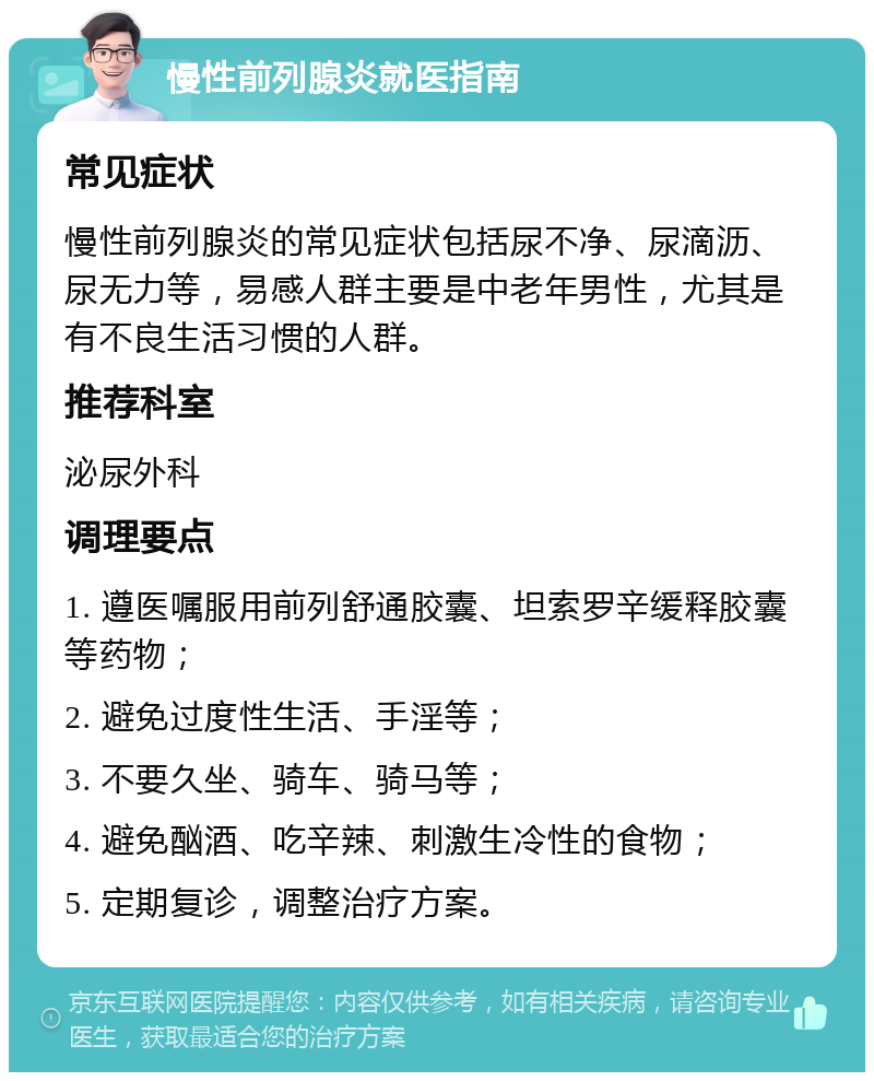 慢性前列腺炎就医指南 常见症状 慢性前列腺炎的常见症状包括尿不净、尿滴沥、尿无力等，易感人群主要是中老年男性，尤其是有不良生活习惯的人群。 推荐科室 泌尿外科 调理要点 1. 遵医嘱服用前列舒通胶囊、坦索罗辛缓释胶囊等药物； 2. 避免过度性生活、手淫等； 3. 不要久坐、骑车、骑马等； 4. 避免酗酒、吃辛辣、刺激生冷性的食物； 5. 定期复诊，调整治疗方案。