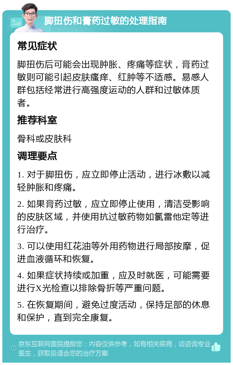 脚扭伤和膏药过敏的处理指南 常见症状 脚扭伤后可能会出现肿胀、疼痛等症状，膏药过敏则可能引起皮肤瘙痒、红肿等不适感。易感人群包括经常进行高强度运动的人群和过敏体质者。 推荐科室 骨科或皮肤科 调理要点 1. 对于脚扭伤，应立即停止活动，进行冰敷以减轻肿胀和疼痛。 2. 如果膏药过敏，应立即停止使用，清洁受影响的皮肤区域，并使用抗过敏药物如氯雷他定等进行治疗。 3. 可以使用红花油等外用药物进行局部按摩，促进血液循环和恢复。 4. 如果症状持续或加重，应及时就医，可能需要进行X光检查以排除骨折等严重问题。 5. 在恢复期间，避免过度活动，保持足部的休息和保护，直到完全康复。