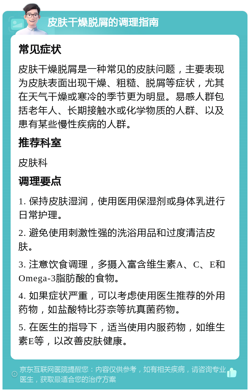 皮肤干燥脱屑的调理指南 常见症状 皮肤干燥脱屑是一种常见的皮肤问题，主要表现为皮肤表面出现干燥、粗糙、脱屑等症状，尤其在天气干燥或寒冷的季节更为明显。易感人群包括老年人、长期接触水或化学物质的人群、以及患有某些慢性疾病的人群。 推荐科室 皮肤科 调理要点 1. 保持皮肤湿润，使用医用保湿剂或身体乳进行日常护理。 2. 避免使用刺激性强的洗浴用品和过度清洁皮肤。 3. 注意饮食调理，多摄入富含维生素A、C、E和Omega-3脂肪酸的食物。 4. 如果症状严重，可以考虑使用医生推荐的外用药物，如盐酸特比芬奈等抗真菌药物。 5. 在医生的指导下，适当使用内服药物，如维生素E等，以改善皮肤健康。