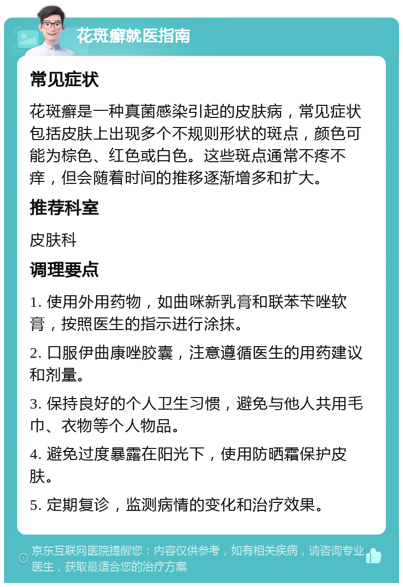 花斑癣就医指南 常见症状 花斑癣是一种真菌感染引起的皮肤病，常见症状包括皮肤上出现多个不规则形状的斑点，颜色可能为棕色、红色或白色。这些斑点通常不疼不痒，但会随着时间的推移逐渐增多和扩大。 推荐科室 皮肤科 调理要点 1. 使用外用药物，如曲咪新乳膏和联苯苄唑软膏，按照医生的指示进行涂抹。 2. 口服伊曲康唑胶囊，注意遵循医生的用药建议和剂量。 3. 保持良好的个人卫生习惯，避免与他人共用毛巾、衣物等个人物品。 4. 避免过度暴露在阳光下，使用防晒霜保护皮肤。 5. 定期复诊，监测病情的变化和治疗效果。