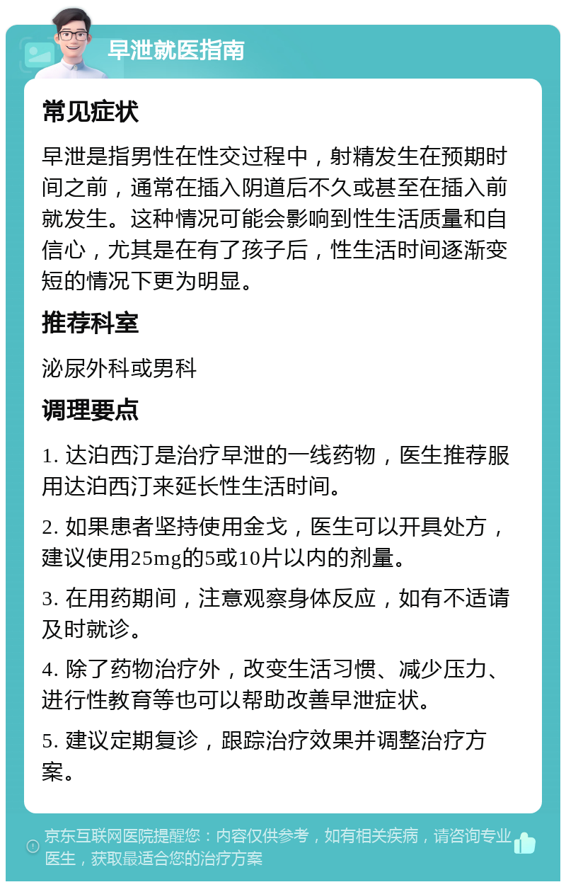 早泄就医指南 常见症状 早泄是指男性在性交过程中，射精发生在预期时间之前，通常在插入阴道后不久或甚至在插入前就发生。这种情况可能会影响到性生活质量和自信心，尤其是在有了孩子后，性生活时间逐渐变短的情况下更为明显。 推荐科室 泌尿外科或男科 调理要点 1. 达泊西汀是治疗早泄的一线药物，医生推荐服用达泊西汀来延长性生活时间。 2. 如果患者坚持使用金戈，医生可以开具处方，建议使用25mg的5或10片以内的剂量。 3. 在用药期间，注意观察身体反应，如有不适请及时就诊。 4. 除了药物治疗外，改变生活习惯、减少压力、进行性教育等也可以帮助改善早泄症状。 5. 建议定期复诊，跟踪治疗效果并调整治疗方案。