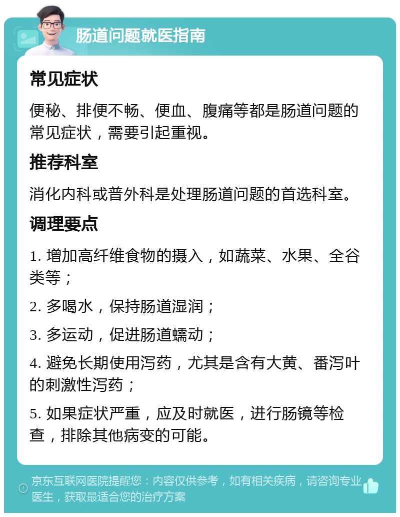 肠道问题就医指南 常见症状 便秘、排便不畅、便血、腹痛等都是肠道问题的常见症状，需要引起重视。 推荐科室 消化内科或普外科是处理肠道问题的首选科室。 调理要点 1. 增加高纤维食物的摄入，如蔬菜、水果、全谷类等； 2. 多喝水，保持肠道湿润； 3. 多运动，促进肠道蠕动； 4. 避免长期使用泻药，尤其是含有大黄、番泻叶的刺激性泻药； 5. 如果症状严重，应及时就医，进行肠镜等检查，排除其他病变的可能。