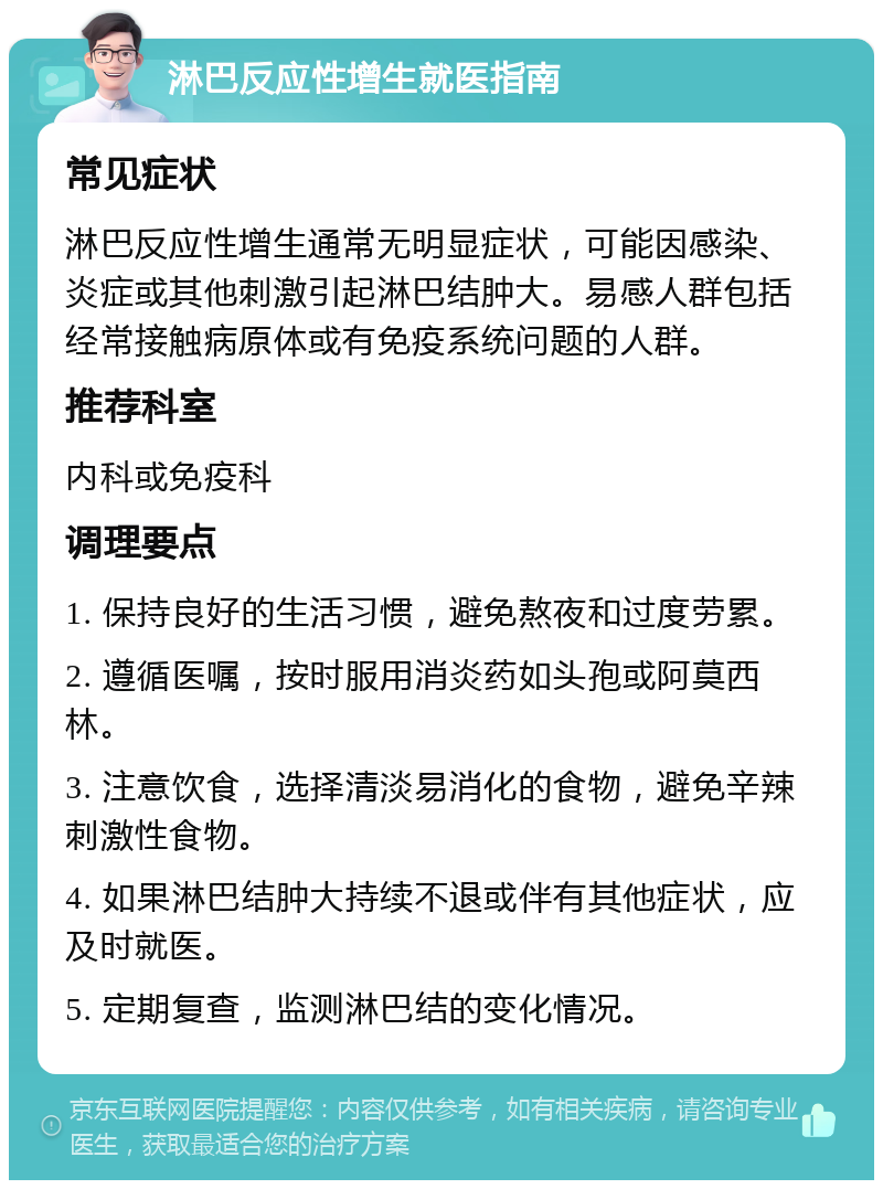 淋巴反应性增生就医指南 常见症状 淋巴反应性增生通常无明显症状，可能因感染、炎症或其他刺激引起淋巴结肿大。易感人群包括经常接触病原体或有免疫系统问题的人群。 推荐科室 内科或免疫科 调理要点 1. 保持良好的生活习惯，避免熬夜和过度劳累。 2. 遵循医嘱，按时服用消炎药如头孢或阿莫西林。 3. 注意饮食，选择清淡易消化的食物，避免辛辣刺激性食物。 4. 如果淋巴结肿大持续不退或伴有其他症状，应及时就医。 5. 定期复查，监测淋巴结的变化情况。