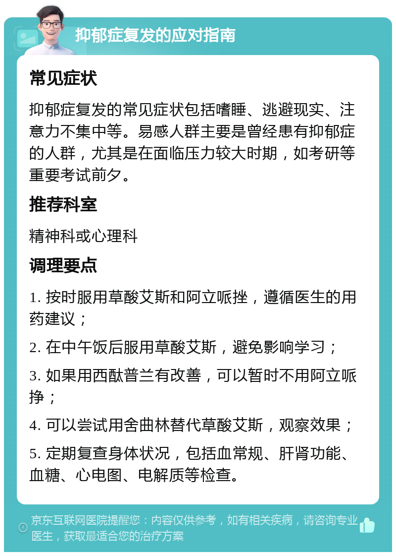 抑郁症复发的应对指南 常见症状 抑郁症复发的常见症状包括嗜睡、逃避现实、注意力不集中等。易感人群主要是曾经患有抑郁症的人群，尤其是在面临压力较大时期，如考研等重要考试前夕。 推荐科室 精神科或心理科 调理要点 1. 按时服用草酸艾斯和阿立哌挫，遵循医生的用药建议； 2. 在中午饭后服用草酸艾斯，避免影响学习； 3. 如果用西酞普兰有改善，可以暂时不用阿立哌挣； 4. 可以尝试用舍曲林替代草酸艾斯，观察效果； 5. 定期复查身体状况，包括血常规、肝肾功能、血糖、心电图、电解质等检查。